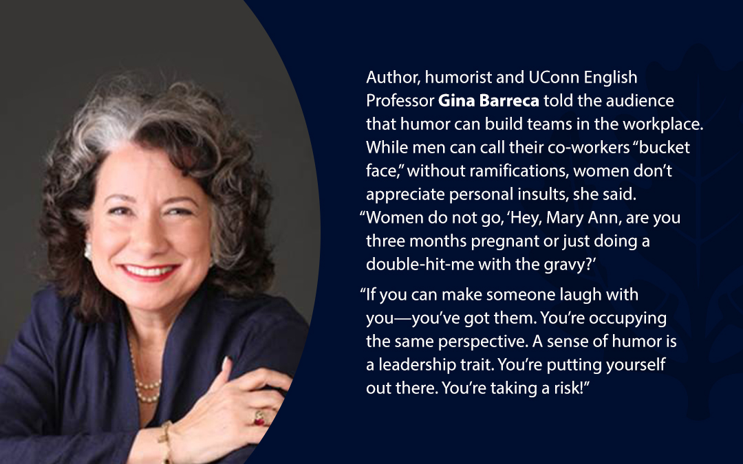 • Author, humorist and UConn English Professor Gina Barreca told the audience that humor can build teams in the workplace. While men can call their co-workers “bucket face,’’ without ramifications, women don’t appreciate personal insults, she said. “Women do not go, ‘Hey, Mary Ann, are you three months pregnant or just doing a double-hit-me with the gravy?’ “If you can make someone laugh with you—you’ve got them. You’re occupying the same perspective. A sense of humor is a leadership trait. You’re putting yourself out there. You’re taking a risk!’’