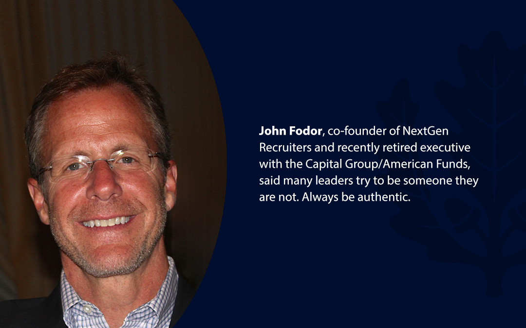 • John Fodor, co-founder of NextGen Recruiters and recently retired executive with the Capital Group/American Funds, said many leaders try to be someone they are not. Always be authentic.