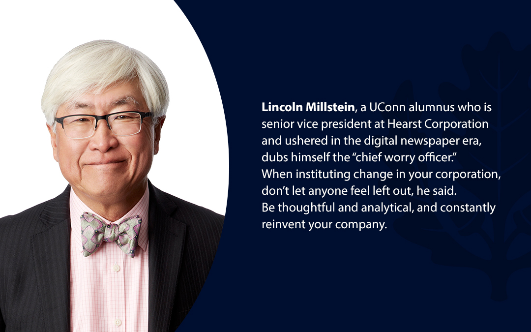 • Lincoln Millstein, a UConn alumnus who is senior vice president at Hearst Corporation and ushered in the digital newspaper era, dubs himself the “chief worry officer.’’ When instituting change in your corporation, don’t let anyone feel left out, he said. Be thoughtful and analytical, and constantly reinvent your company.