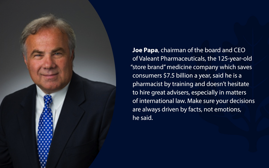 • Joe Papa, chairman of the board and CEO of Valeant Pharmaceuticals, the 125-year-old “store brand’’ medicine company which saves consumers $7.5 billion a year, said he is a pharmacist by training and doesn’t hesitate to hire great advisers, especially in matters of international law. Make sure your decisions are always driven by facts, not emotions, he said.